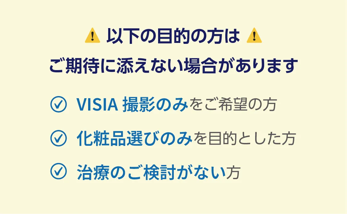 以下の目的の方はご期待に添えない場合があります VISIA撮影のみをご希望の方 化粧品選びのみを目的とした方 治療のご検討がない方